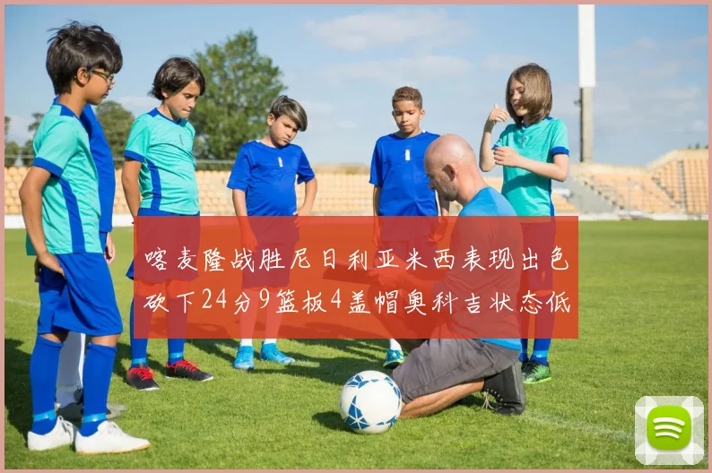 喀麦隆战胜尼日利亚米西表现出色砍下24分9篮板4盖帽奥科吉状态低迷仅得7分