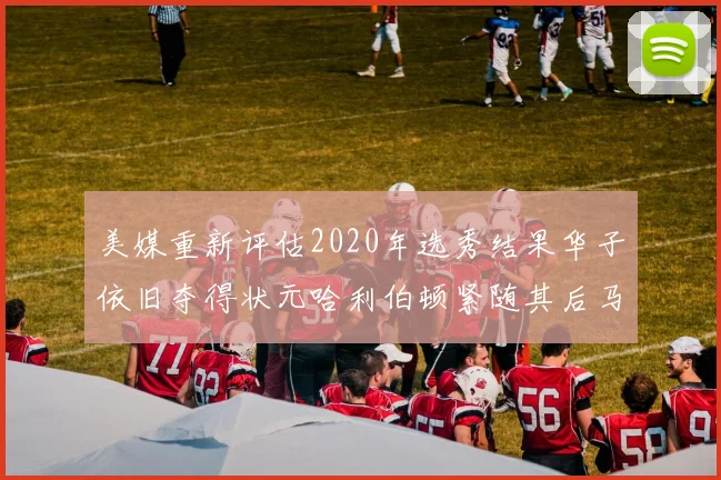 美媒重新评估2020年选秀结果华子依旧夺得状元哈利伯顿紧随其后马克西位列探花