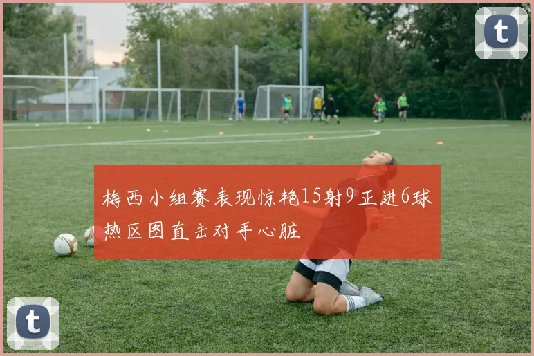 梅西小组赛表现惊艳15射9正进6球热区图直击对手心脏
