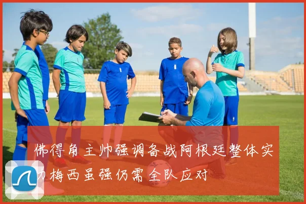 佛得角主帅强调备战阿根廷整体实力梅西虽强仍需全队应对