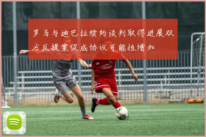 罗马与迪巴拉续约谈判取得进展双方反提案促成协议可能性增加