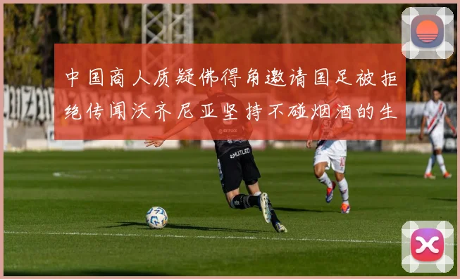中国商人质疑佛得角邀请国足被拒绝传闻沃齐尼亚坚持不碰烟酒的生活方式