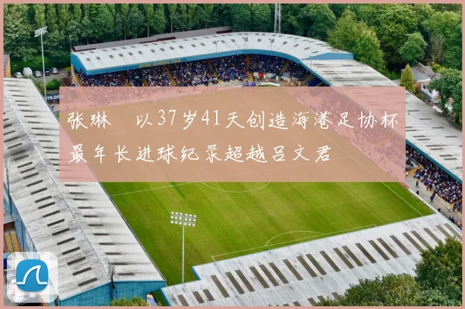 张琳芃以37岁41天创造海港足协杯最年长进球纪录超越吕文君