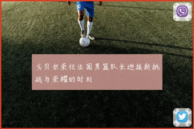 戈贝尔荣任法国男篮队长迎接新挑战与荣耀的时刻