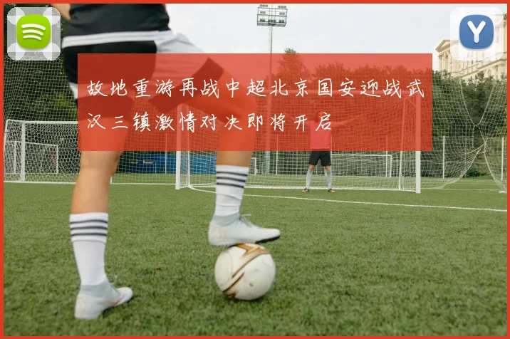 故地重游再战中超北京国安迎战武汉三镇激情对决即将开启