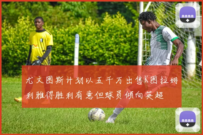 尤文图斯计划以五千万出售K图拉姆利雅得胜利有意但球员倾向英超