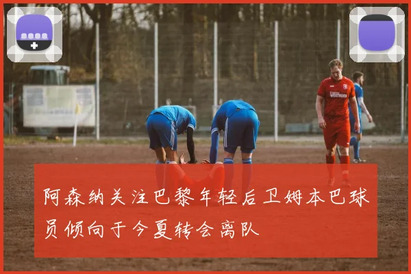 阿森纳关注巴黎年轻后卫姆本巴球员倾向于今夏转会离队