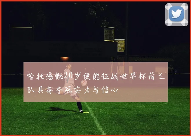 哈托感慨20岁便能征战世界杯荷兰队具备夺冠实力与信心