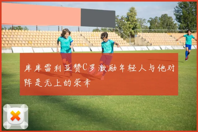库库雷利亚赞C罗激励年轻人与他对阵是无上的荣幸