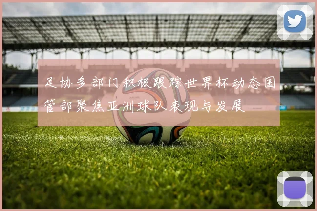 足协多部门积极跟踪世界杯动态国管部聚焦亚洲球队表现与发展