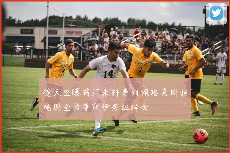 德天空曝药厂未料费利佩路易斯拒绝现全力争取伊劳拉转会