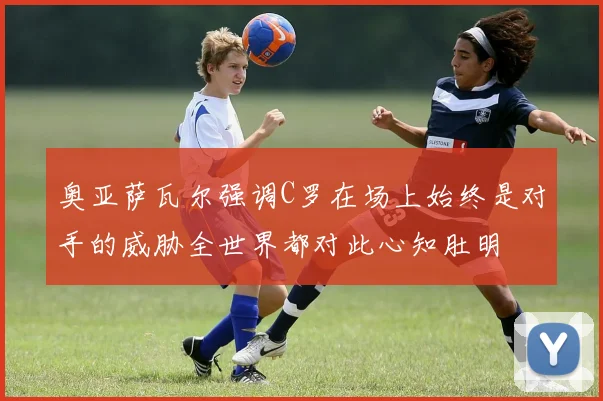 奥亚萨瓦尔强调C罗在场上始终是对手的威胁全世界都对此心知肚明
