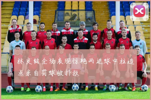 林良铭全场表现惊艳两进球中柱造点亲自罚球被扑救