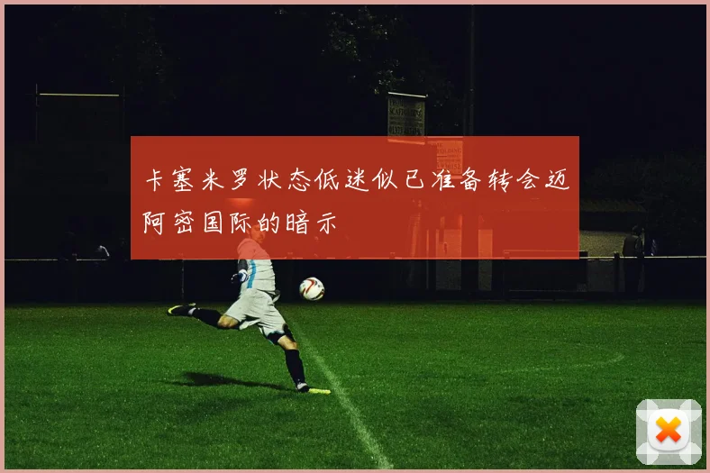 卡塞米罗状态低迷似已准备转会迈阿密国际的暗示