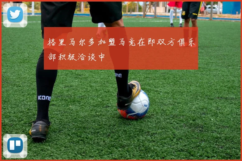 格里马尔多加盟马竞在即双方俱乐部积极洽谈中