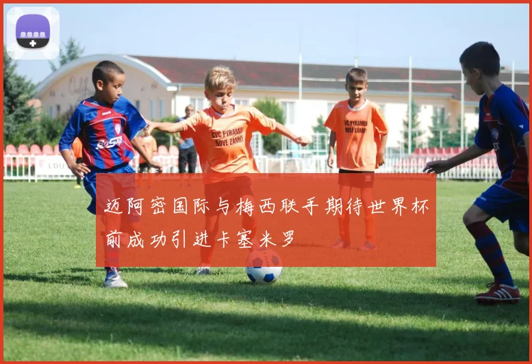迈阿密国际与梅西联手期待世界杯前成功引进卡塞米罗