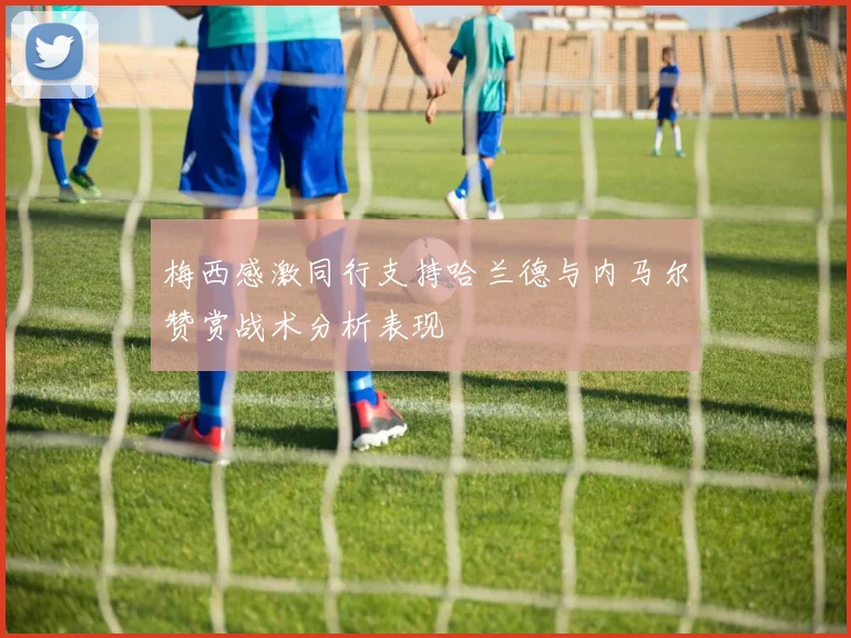 梅西感激同行支持哈兰德与内马尔赞赏战术分析表现