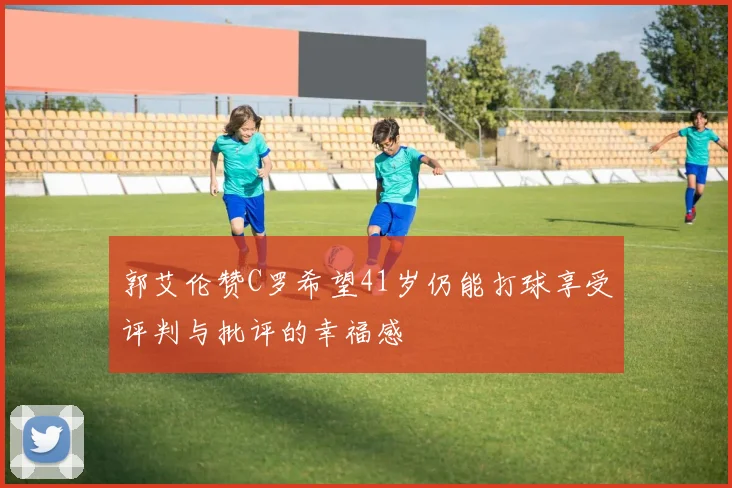 郭艾伦赞C罗希望41岁仍能打球享受评判与批评的幸福感