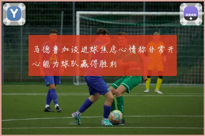 马德鲁加谈进球焦虑心情称非常开心能为球队赢得胜利