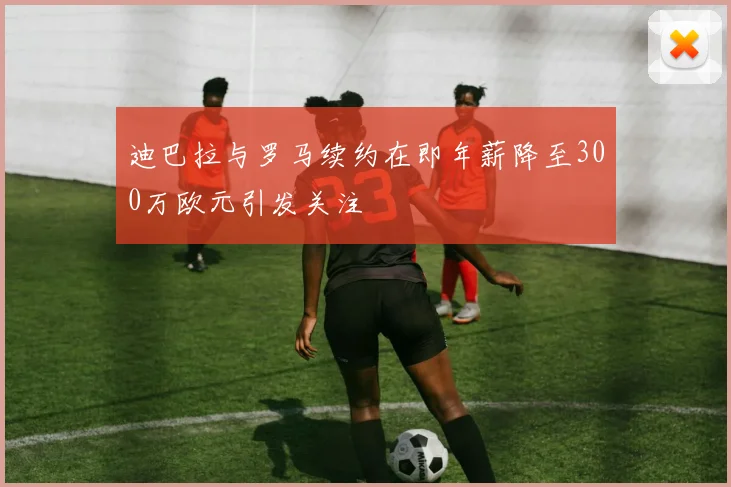 迪巴拉与罗马续约在即年薪降至300万欧元引发关注