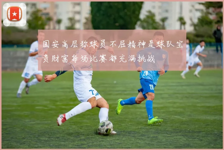 国安高层称球员不屈精神是球队宝贵财富每场比赛都充满挑战