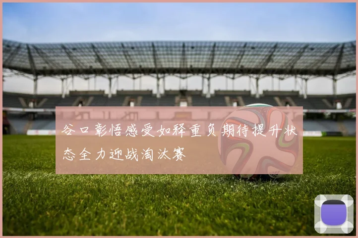 谷口彰悟感受如释重负期待提升状态全力迎战淘汰赛
