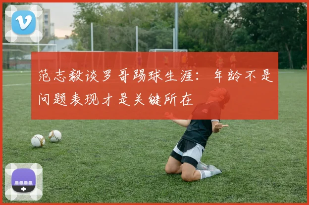 范志毅谈罗哥踢球生涯：年龄不是问题表现才是关键所在